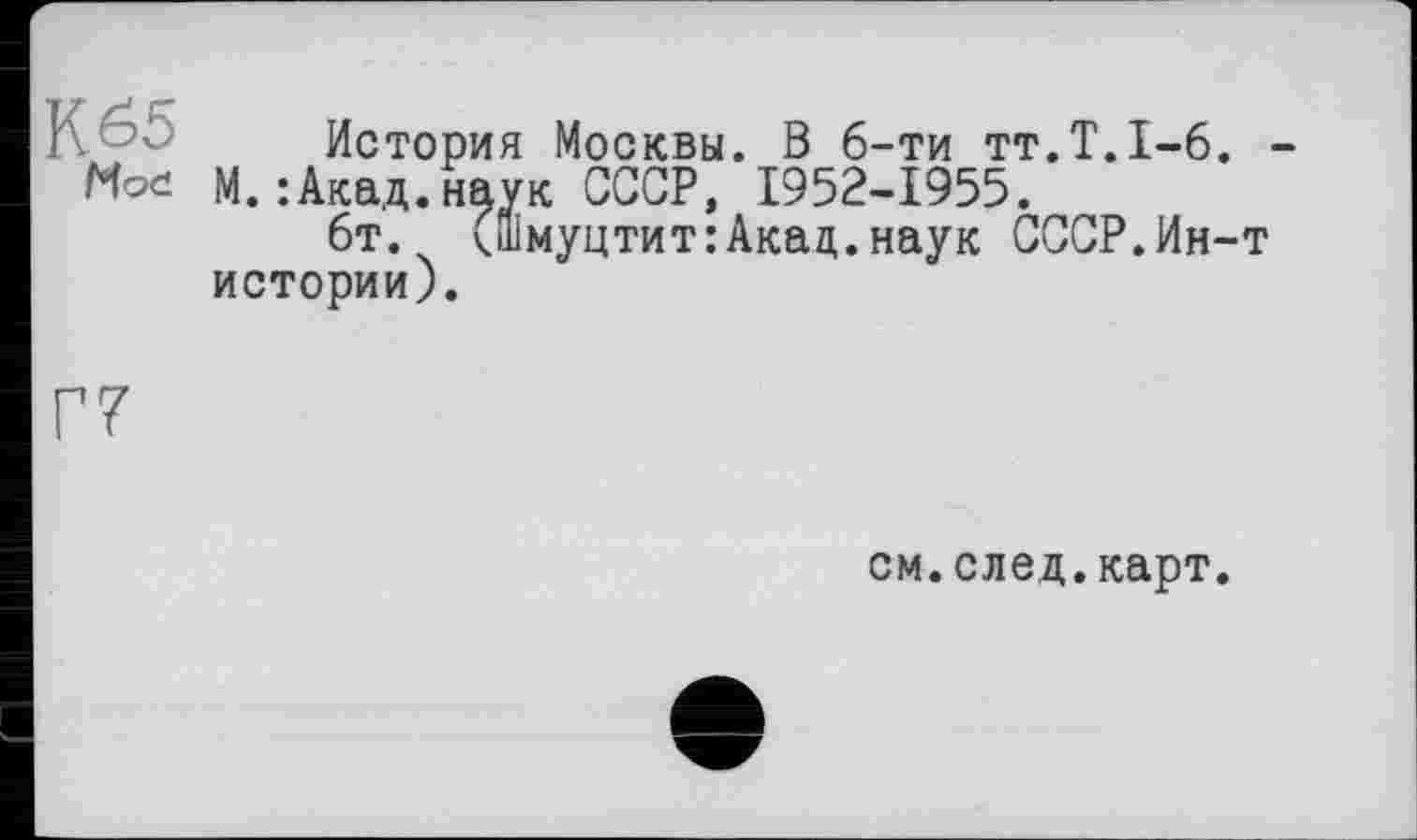 ﻿К 65
Mod
История Москвы. В 6-ти тт.Т.1-6. -М.:Акад.наук СССР, 1952-1955.
6т. (Шмуцтит:Акад.наук СССР.Ин-т истории).
Г7
см.след.карт.